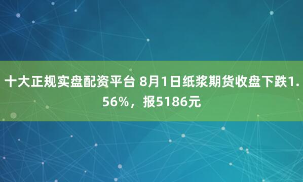 十大正规实盘配资平台 8月1日纸浆期货收盘下跌1.56%，报5186元