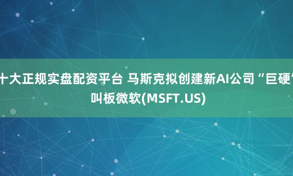 十大正规实盘配资平台 马斯克拟创建新AI公司“巨硬” 叫板微软(MSFT.US)