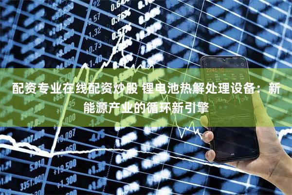 配资专业在线配资炒股 锂电池热解处理设备：新能源产业的循环新引擎