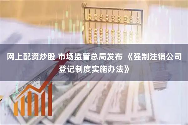 网上配资炒股 市场监管总局发布 《强制注销公司登记制度实施办法》
