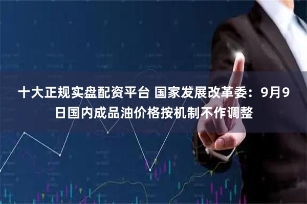 十大正规实盘配资平台 国家发展改革委：9月9日国内成品油价格按机制不作调整