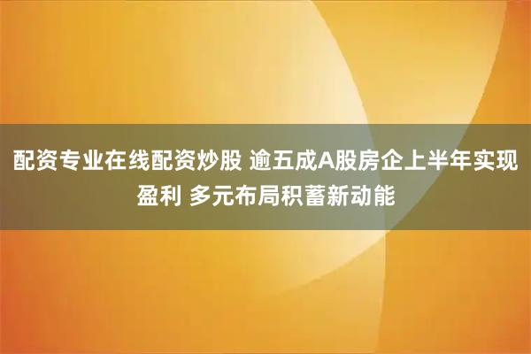 配资专业在线配资炒股 逾五成A股房企上半年实现盈利 多元布局积蓄新动能