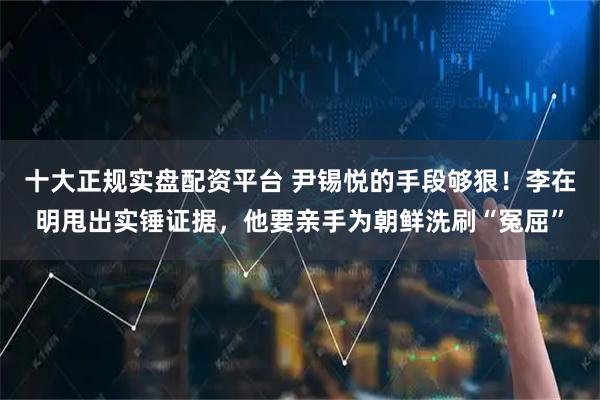 十大正规实盘配资平台 尹锡悦的手段够狠！李在明甩出实锤证据，他要亲手为朝鲜洗刷“冤屈”