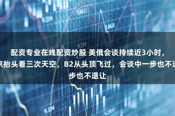 配资专业在线配资炒股 美俄会谈持续近3小时，普京抬头看三次天空，B2从头顶飞过，会谈中一步也不退让