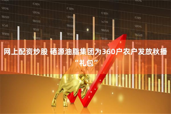 网上配资炒股 硒源油脂集团为360户农户发放秋播“礼包”