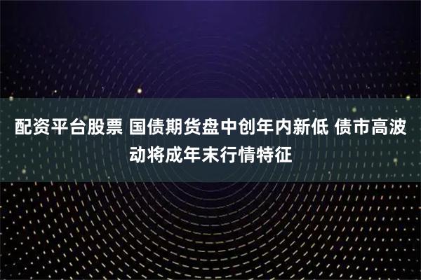 配资平台股票 国债期货盘中创年内新低 债市高波动将成年末行情特征