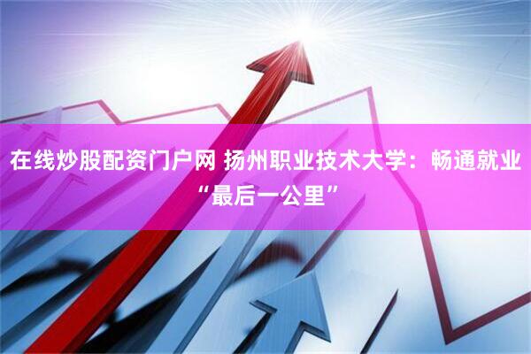 在线炒股配资门户网 扬州职业技术大学：畅通就业“最后一公里”